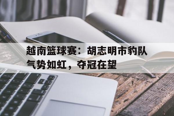 九游体育直播-关于越南篮球赛：胡志明市豹队气势如虹，夺冠在望的信息