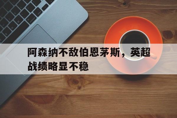 九游体育APP下载-阿森纳不敌伯恩茅斯,英超战绩略显不稳